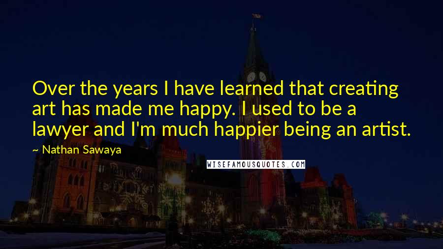 Nathan Sawaya Quotes: Over the years I have learned that creating art has made me happy. I used to be a lawyer and I'm much happier being an artist.