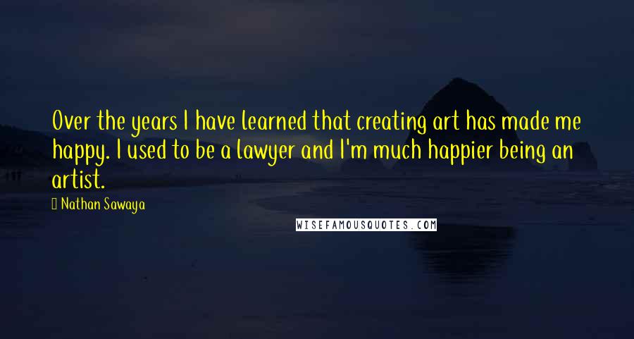 Nathan Sawaya Quotes: Over the years I have learned that creating art has made me happy. I used to be a lawyer and I'm much happier being an artist.