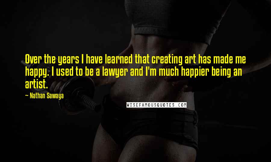 Nathan Sawaya Quotes: Over the years I have learned that creating art has made me happy. I used to be a lawyer and I'm much happier being an artist.