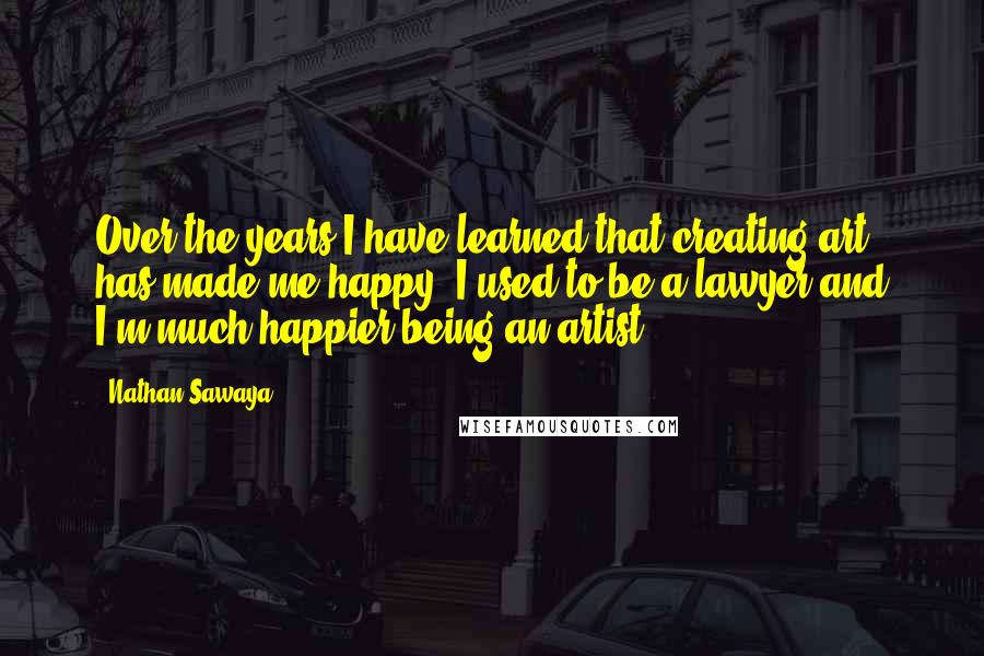 Nathan Sawaya Quotes: Over the years I have learned that creating art has made me happy. I used to be a lawyer and I'm much happier being an artist.