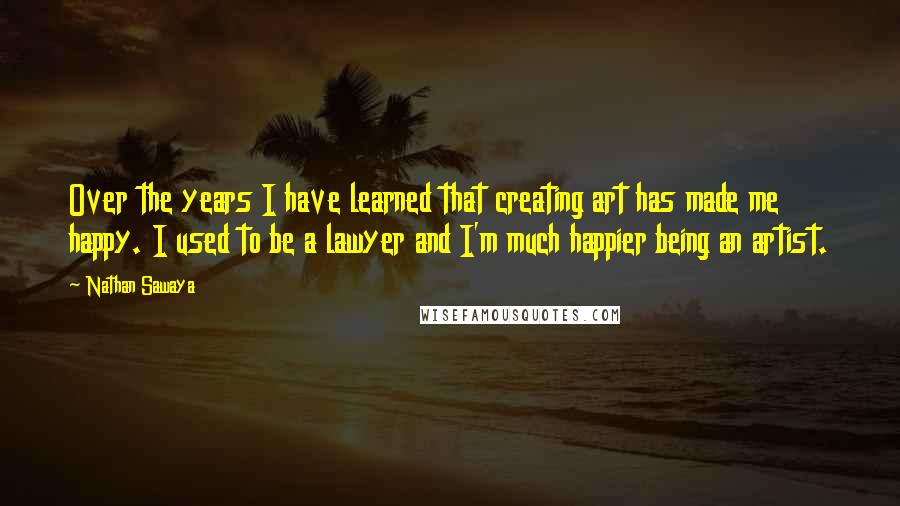 Nathan Sawaya Quotes: Over the years I have learned that creating art has made me happy. I used to be a lawyer and I'm much happier being an artist.