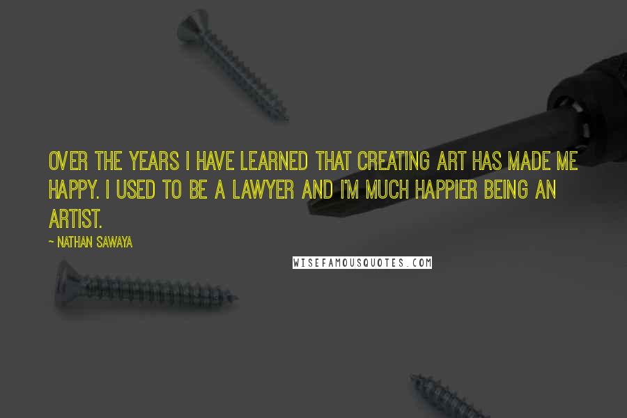 Nathan Sawaya Quotes: Over the years I have learned that creating art has made me happy. I used to be a lawyer and I'm much happier being an artist.