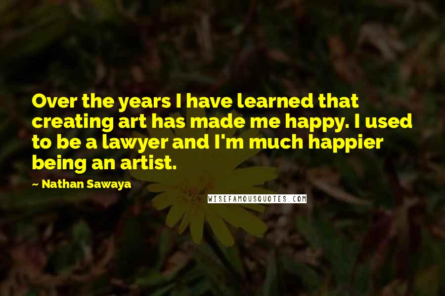 Nathan Sawaya Quotes: Over the years I have learned that creating art has made me happy. I used to be a lawyer and I'm much happier being an artist.