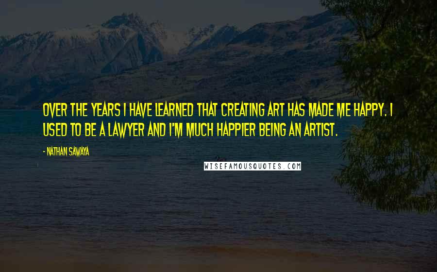 Nathan Sawaya Quotes: Over the years I have learned that creating art has made me happy. I used to be a lawyer and I'm much happier being an artist.
