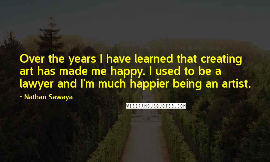 Nathan Sawaya Quotes: Over the years I have learned that creating art has made me happy. I used to be a lawyer and I'm much happier being an artist.