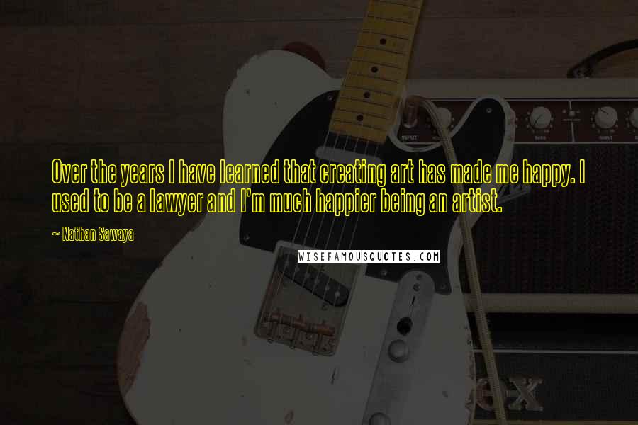 Nathan Sawaya Quotes: Over the years I have learned that creating art has made me happy. I used to be a lawyer and I'm much happier being an artist.