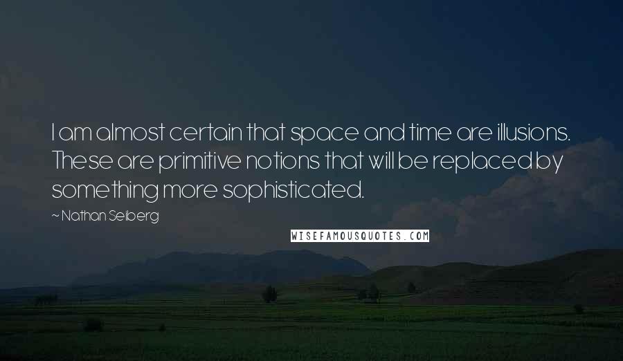 Nathan Seiberg Quotes: I am almost certain that space and time are illusions. These are primitive notions that will be replaced by something more sophisticated.