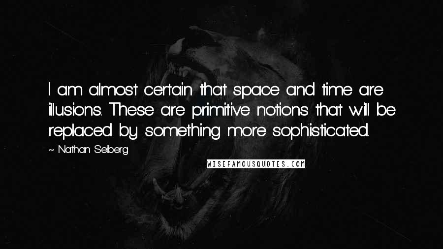 Nathan Seiberg Quotes: I am almost certain that space and time are illusions. These are primitive notions that will be replaced by something more sophisticated.