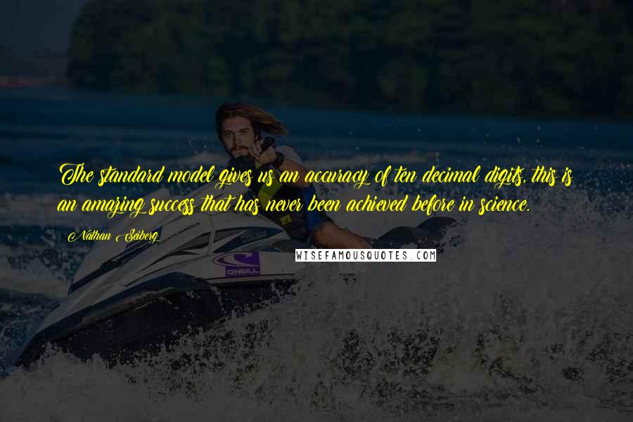 Nathan Seiberg Quotes: The standard model gives us an accuracy of ten decimal digits, this is an amazing success that has never been achieved before in science.