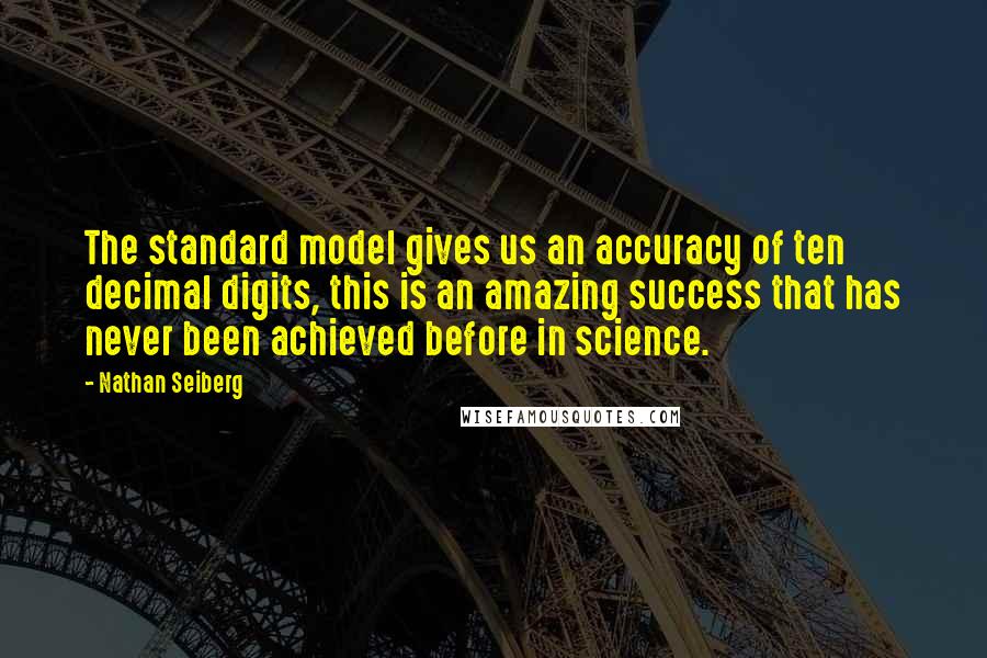 Nathan Seiberg Quotes: The standard model gives us an accuracy of ten decimal digits, this is an amazing success that has never been achieved before in science.