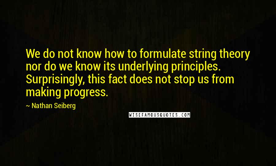 Nathan Seiberg Quotes: We do not know how to formulate string theory nor do we know its underlying principles. Surprisingly, this fact does not stop us from making progress.