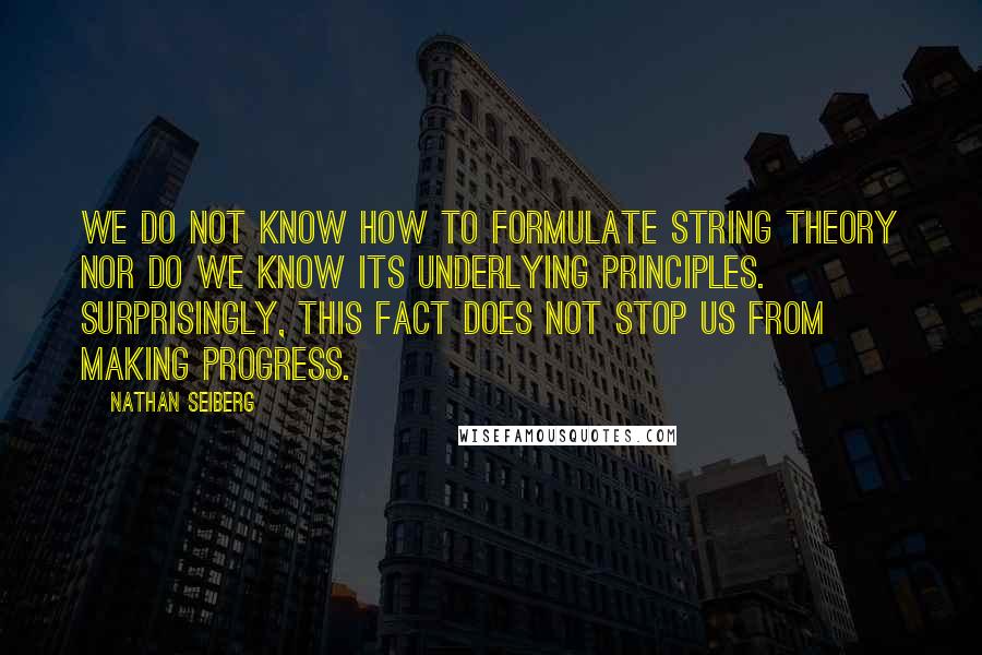 Nathan Seiberg Quotes: We do not know how to formulate string theory nor do we know its underlying principles. Surprisingly, this fact does not stop us from making progress.