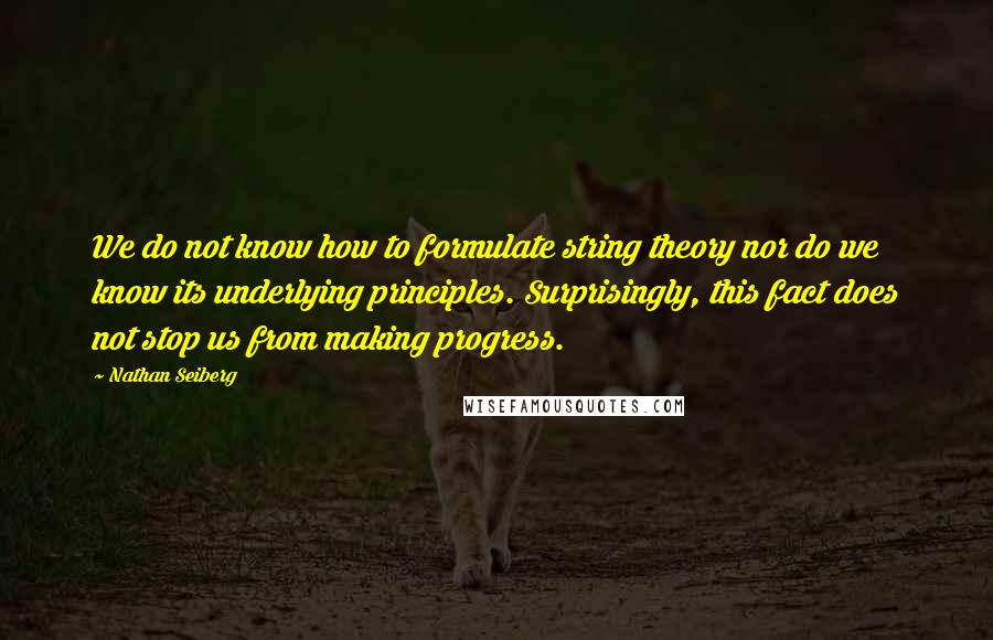 Nathan Seiberg Quotes: We do not know how to formulate string theory nor do we know its underlying principles. Surprisingly, this fact does not stop us from making progress.