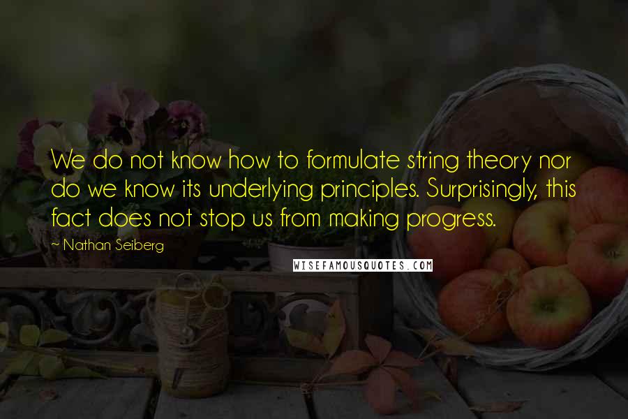 Nathan Seiberg Quotes: We do not know how to formulate string theory nor do we know its underlying principles. Surprisingly, this fact does not stop us from making progress.