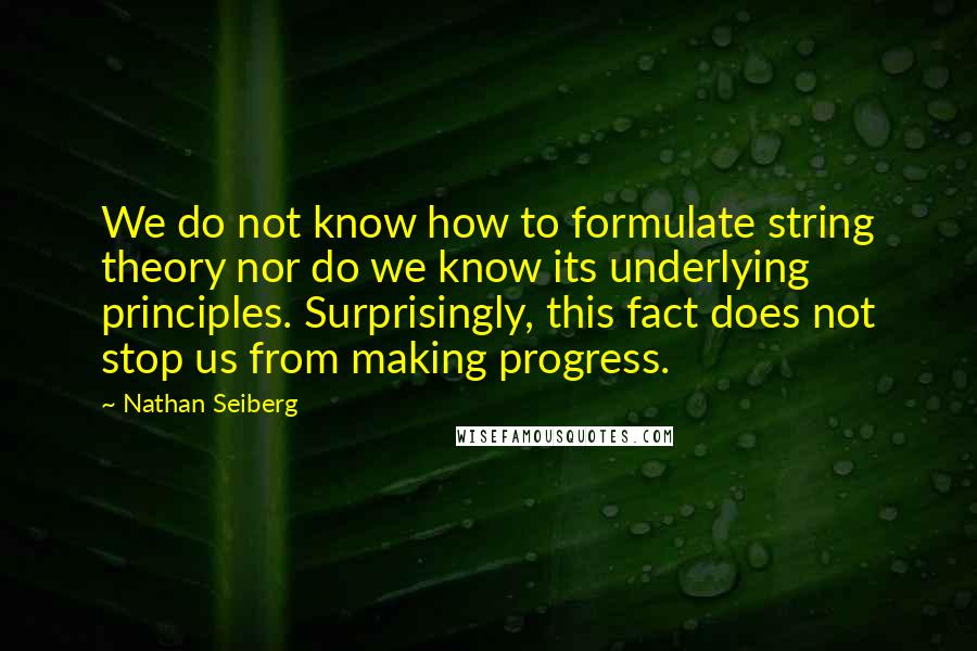 Nathan Seiberg Quotes: We do not know how to formulate string theory nor do we know its underlying principles. Surprisingly, this fact does not stop us from making progress.