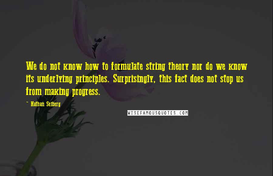 Nathan Seiberg Quotes: We do not know how to formulate string theory nor do we know its underlying principles. Surprisingly, this fact does not stop us from making progress.