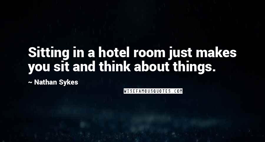 Nathan Sykes Quotes: Sitting in a hotel room just makes you sit and think about things.