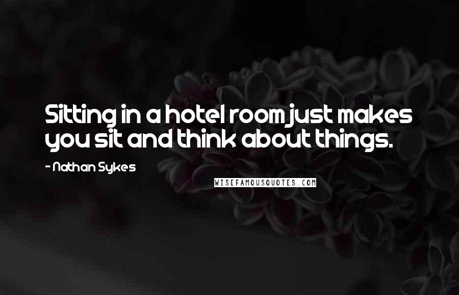 Nathan Sykes Quotes: Sitting in a hotel room just makes you sit and think about things.