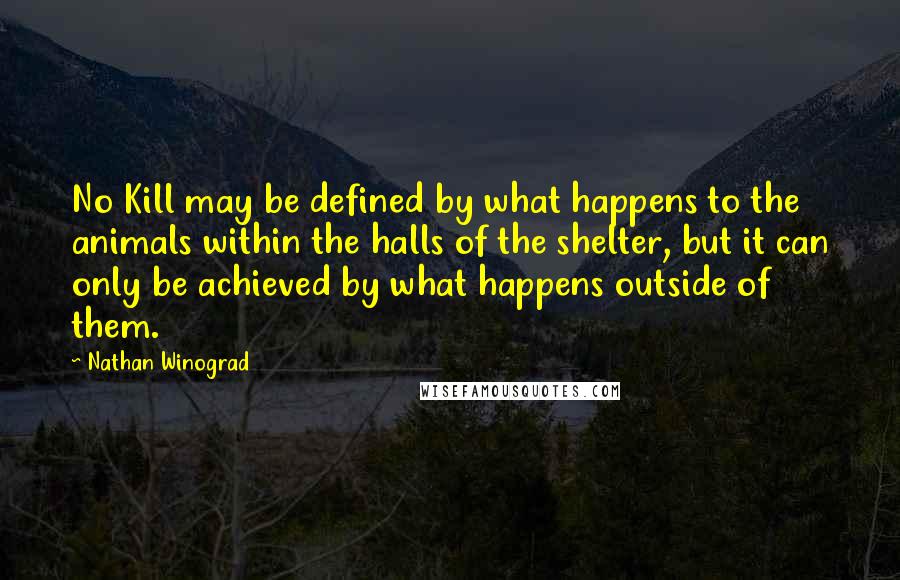 Nathan Winograd Quotes: No Kill may be defined by what happens to the animals within the halls of the shelter, but it can only be achieved by what happens outside of them.