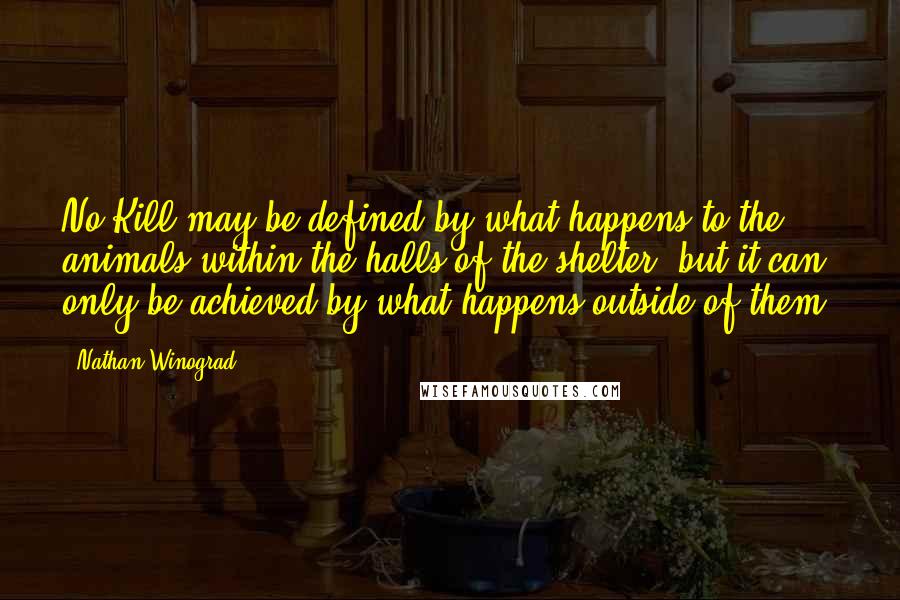 Nathan Winograd Quotes: No Kill may be defined by what happens to the animals within the halls of the shelter, but it can only be achieved by what happens outside of them.