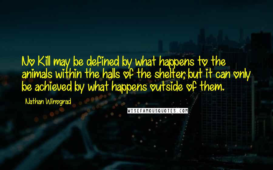 Nathan Winograd Quotes: No Kill may be defined by what happens to the animals within the halls of the shelter, but it can only be achieved by what happens outside of them.