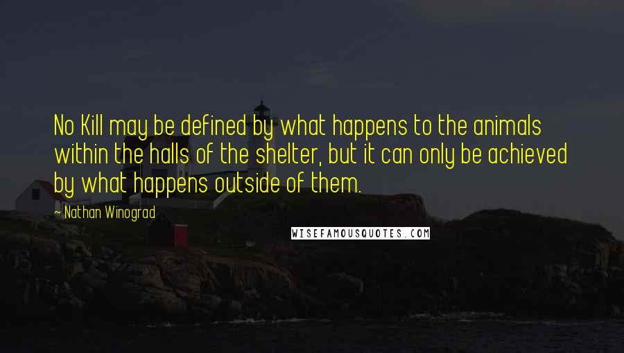 Nathan Winograd Quotes: No Kill may be defined by what happens to the animals within the halls of the shelter, but it can only be achieved by what happens outside of them.