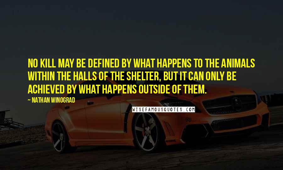 Nathan Winograd Quotes: No Kill may be defined by what happens to the animals within the halls of the shelter, but it can only be achieved by what happens outside of them.