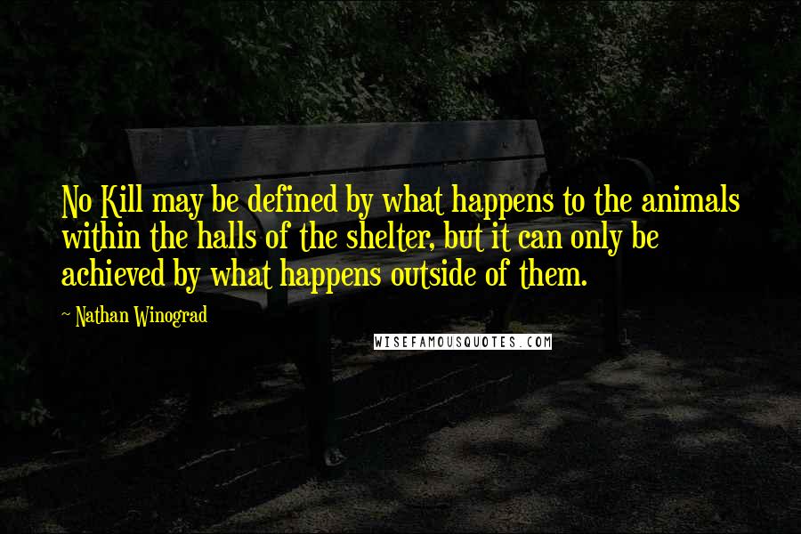 Nathan Winograd Quotes: No Kill may be defined by what happens to the animals within the halls of the shelter, but it can only be achieved by what happens outside of them.
