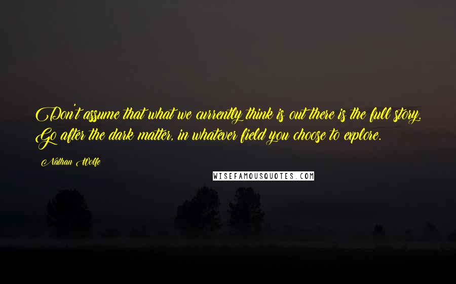 Nathan Wolfe Quotes: Don't assume that what we currently think is out there is the full story. Go after the dark matter, in whatever field you choose to explore.