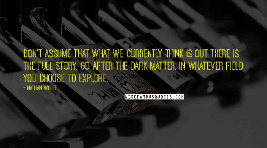 Nathan Wolfe Quotes: Don't assume that what we currently think is out there is the full story. Go after the dark matter, in whatever field you choose to explore.