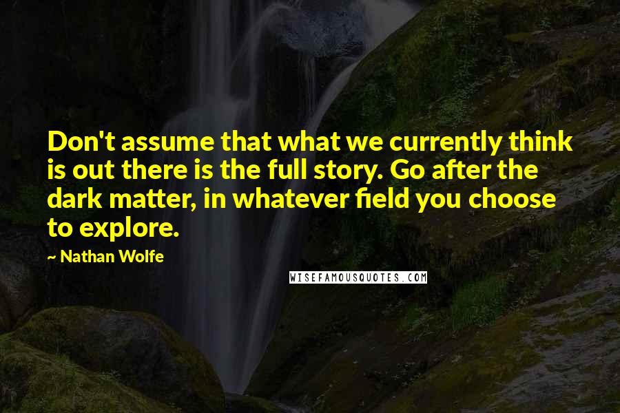Nathan Wolfe Quotes: Don't assume that what we currently think is out there is the full story. Go after the dark matter, in whatever field you choose to explore.