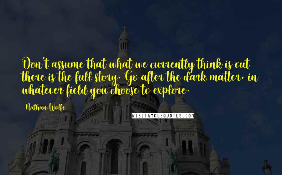 Nathan Wolfe Quotes: Don't assume that what we currently think is out there is the full story. Go after the dark matter, in whatever field you choose to explore.