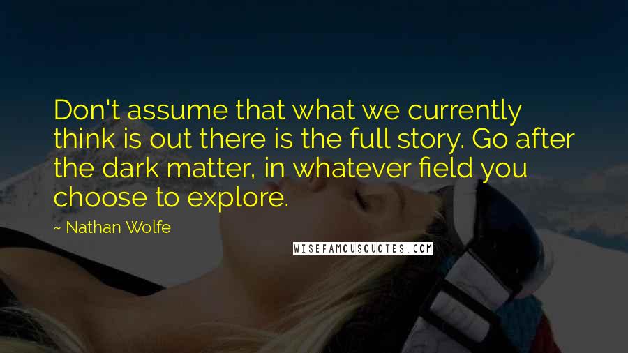 Nathan Wolfe Quotes: Don't assume that what we currently think is out there is the full story. Go after the dark matter, in whatever field you choose to explore.