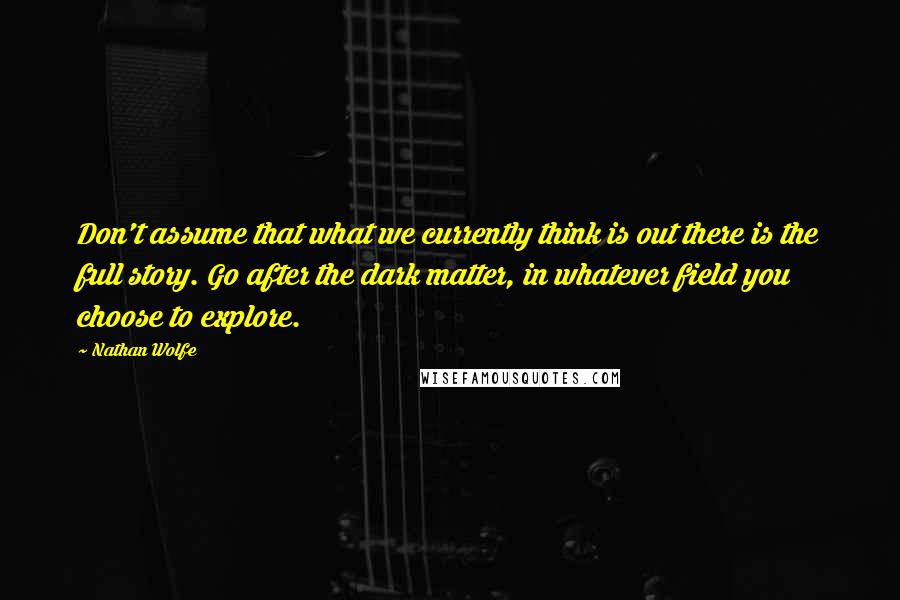 Nathan Wolfe Quotes: Don't assume that what we currently think is out there is the full story. Go after the dark matter, in whatever field you choose to explore.