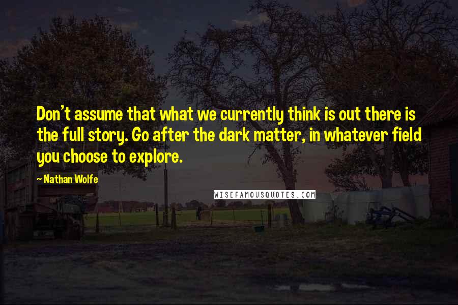 Nathan Wolfe Quotes: Don't assume that what we currently think is out there is the full story. Go after the dark matter, in whatever field you choose to explore.