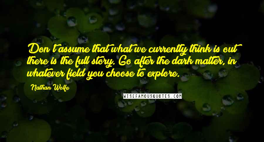 Nathan Wolfe Quotes: Don't assume that what we currently think is out there is the full story. Go after the dark matter, in whatever field you choose to explore.