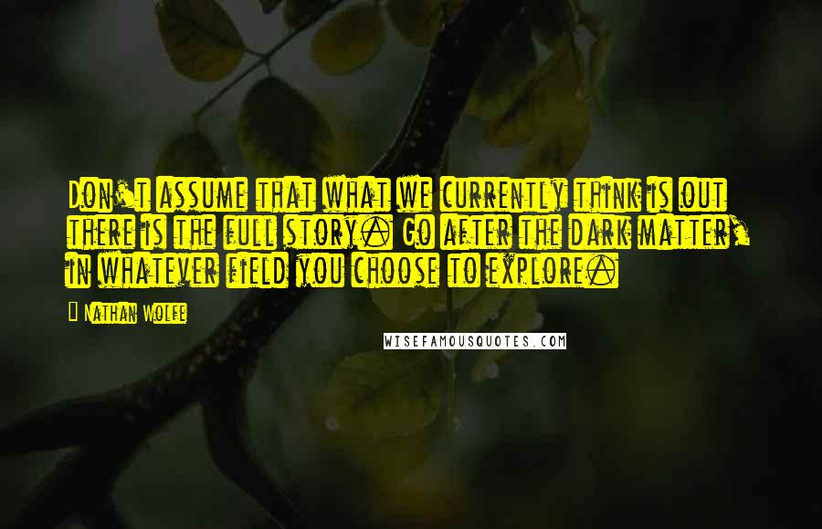 Nathan Wolfe Quotes: Don't assume that what we currently think is out there is the full story. Go after the dark matter, in whatever field you choose to explore.