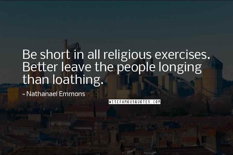 Nathanael Emmons Quotes: Be short in all religious exercises. Better leave the people longing than loathing.