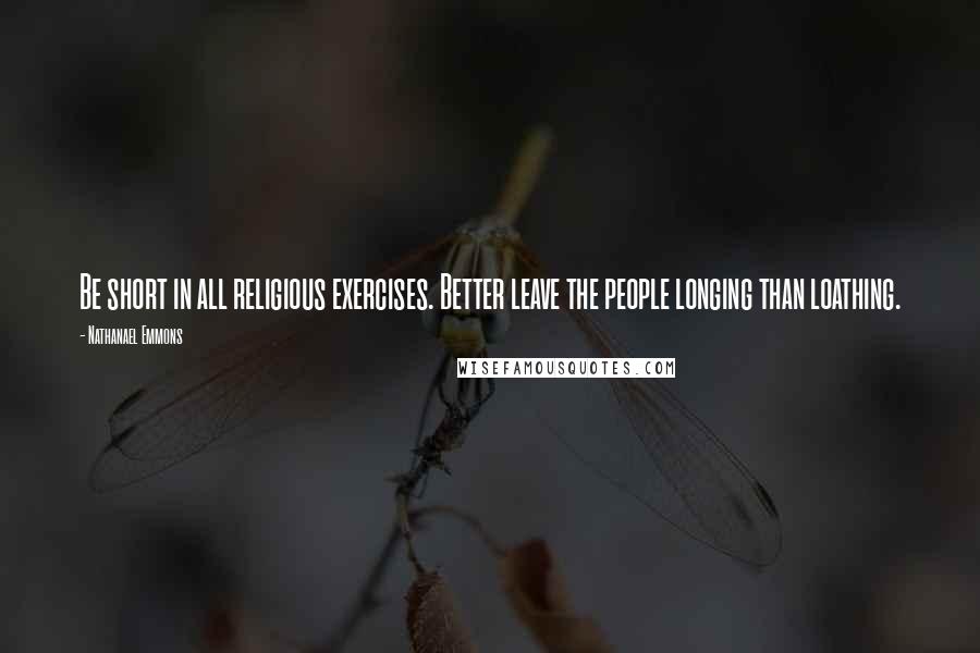 Nathanael Emmons Quotes: Be short in all religious exercises. Better leave the people longing than loathing.