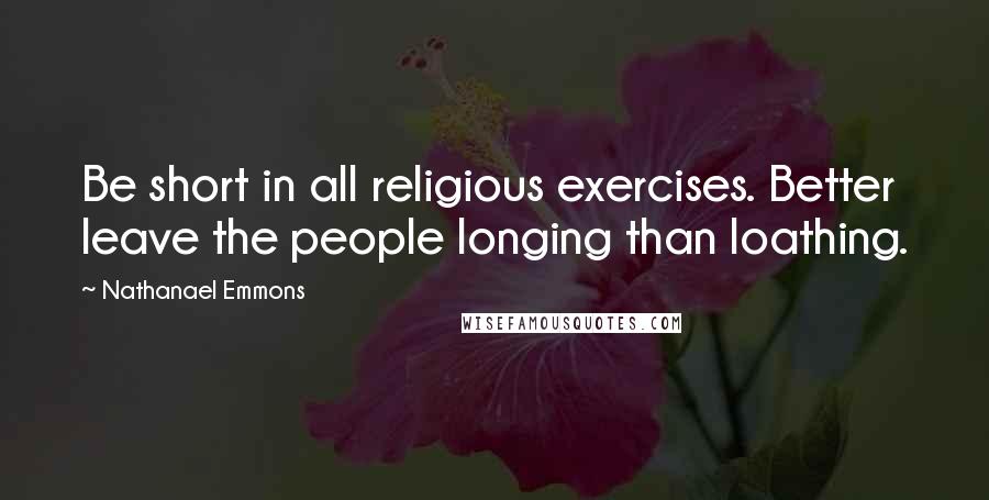 Nathanael Emmons Quotes: Be short in all religious exercises. Better leave the people longing than loathing.