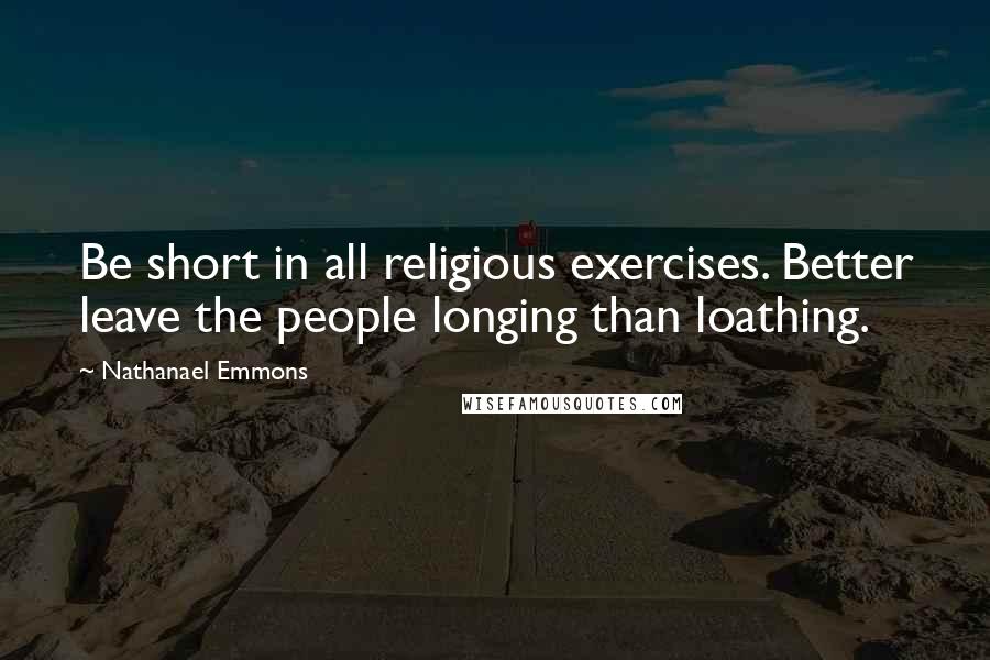 Nathanael Emmons Quotes: Be short in all religious exercises. Better leave the people longing than loathing.