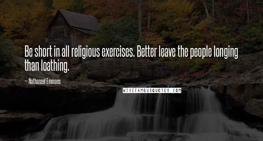 Nathanael Emmons Quotes: Be short in all religious exercises. Better leave the people longing than loathing.