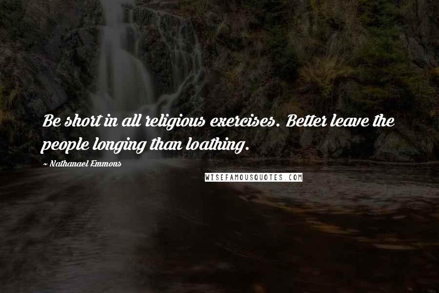 Nathanael Emmons Quotes: Be short in all religious exercises. Better leave the people longing than loathing.