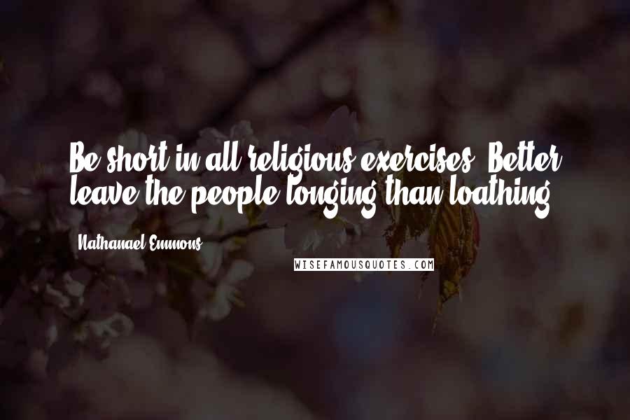 Nathanael Emmons Quotes: Be short in all religious exercises. Better leave the people longing than loathing.