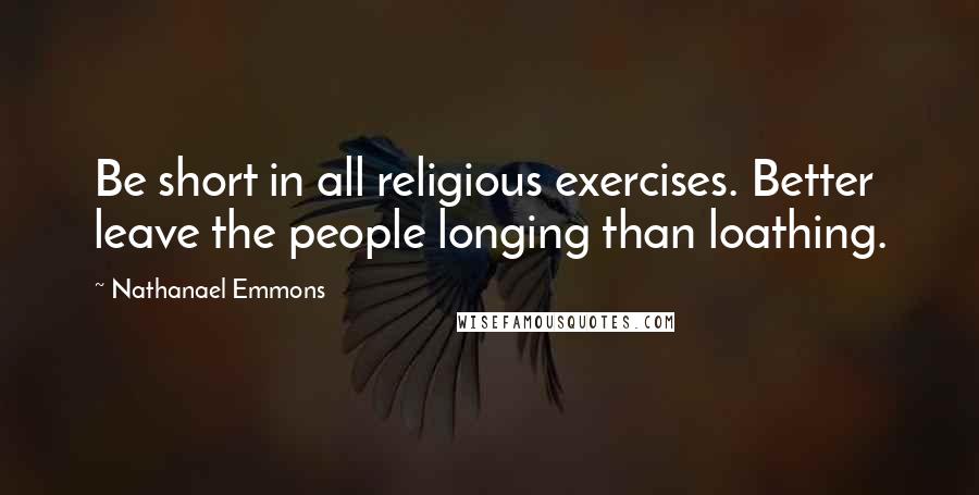 Nathanael Emmons Quotes: Be short in all religious exercises. Better leave the people longing than loathing.