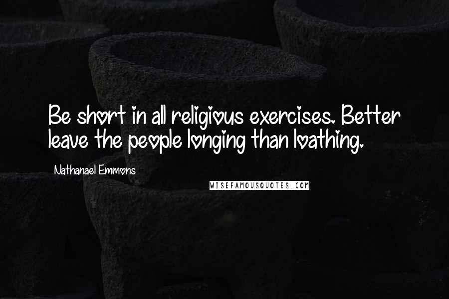 Nathanael Emmons Quotes: Be short in all religious exercises. Better leave the people longing than loathing.