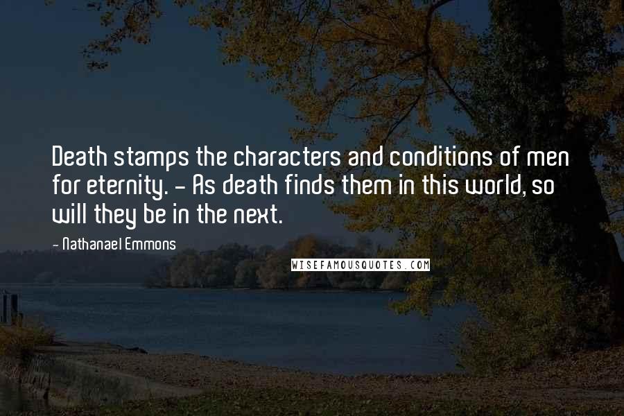 Nathanael Emmons Quotes: Death stamps the characters and conditions of men for eternity. - As death finds them in this world, so will they be in the next.