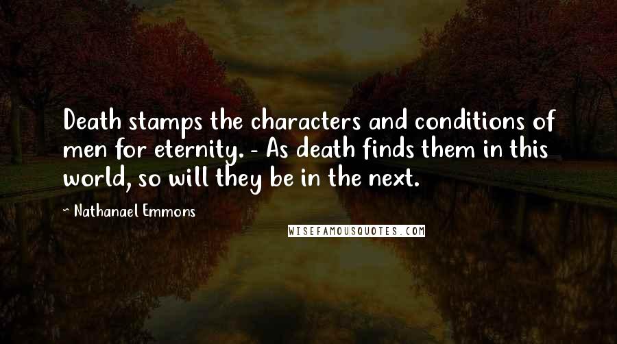 Nathanael Emmons Quotes: Death stamps the characters and conditions of men for eternity. - As death finds them in this world, so will they be in the next.