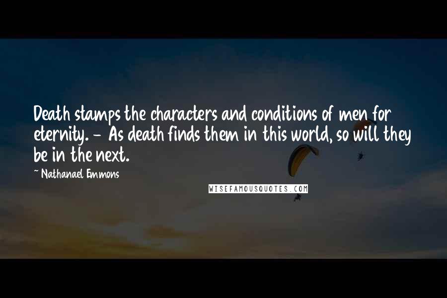 Nathanael Emmons Quotes: Death stamps the characters and conditions of men for eternity. - As death finds them in this world, so will they be in the next.