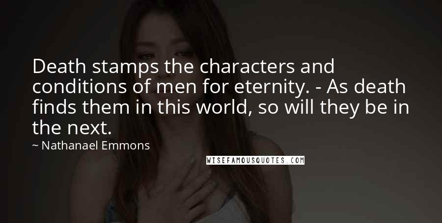 Nathanael Emmons Quotes: Death stamps the characters and conditions of men for eternity. - As death finds them in this world, so will they be in the next.